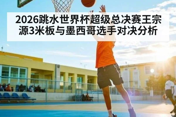 2026跳水世界杯超级总决赛王宗源3米板与墨西哥选手对决分析 - kaiyun