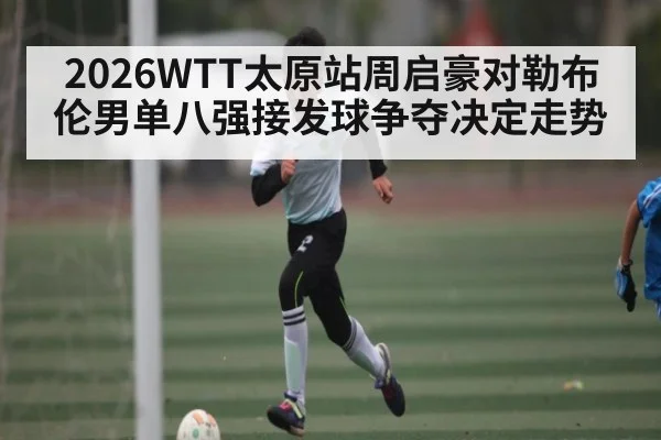 2026WTT太原站周启豪对勒布伦男单八强接发球争夺决定走势 - kaiyun