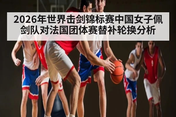2026年世界击剑锦标赛中国女子佩剑队对法国团体赛替补轮换分析 - kaiyun