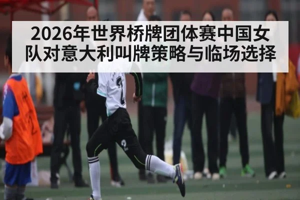 2026年世界桥牌团体赛中国女队对意大利叫牌策略与临场选择 - kaiyun