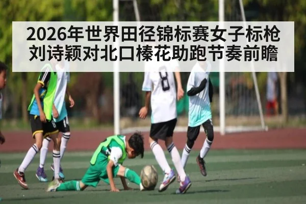 2026年世界田径锦标赛女子标枪刘诗颖对北口榛花助跑节奏前瞻 - kaiyun